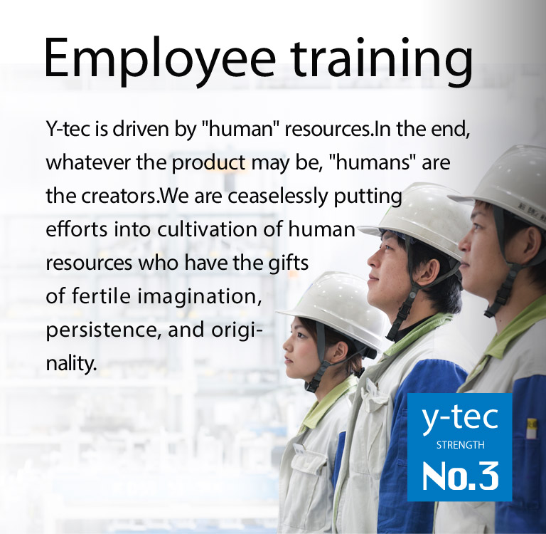 Y-tec is driven by "human resources."In the end, whatever the product may be, "humans" are the ones that can create it.We are ceaselessly putting efforts into cultivation of human resources who have the gifts of fertile imagination, persistence, and originality.