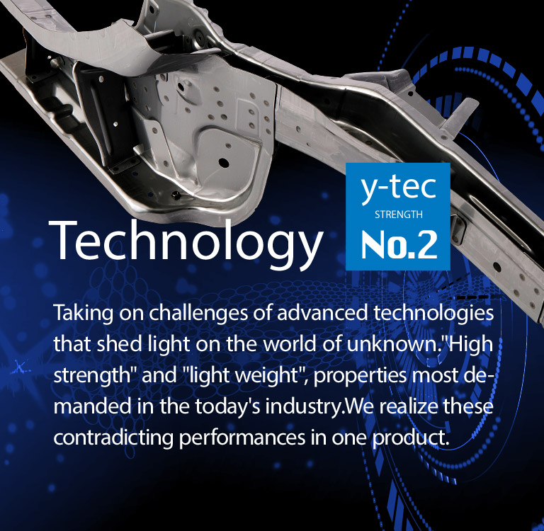 Taking on challenges of advanced technologies that shed light on the world of unknown."High strength" and "light weight", properties most demanded in the today's industry.We realize these contradicting performances in one product.