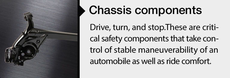 Chassis Components: Drive, turn, and stop.These are critical safety components that take control of stable maneuverability of an automobile as well as ride comfort.