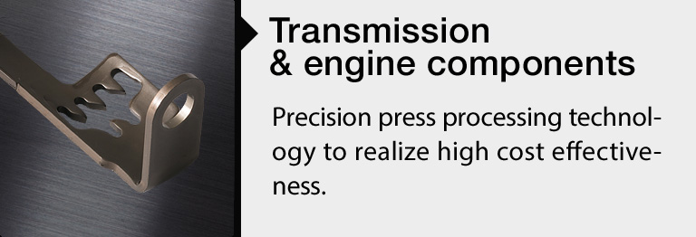 Transmission & Engine Components: Precision press processing technology to realize high cost effectiveness.