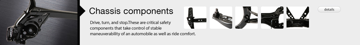 Chassis Components: Drive, turn, and stop.These are critical safety components that take control of stable maneuverability of an automobile as well as ride comfort.
